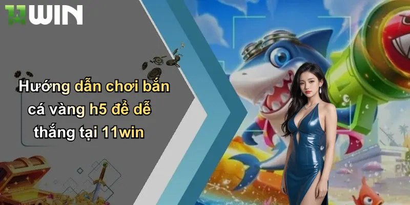Hướng dẫn chơi bắn cá vàng h5 để dễ thắng tại 11win